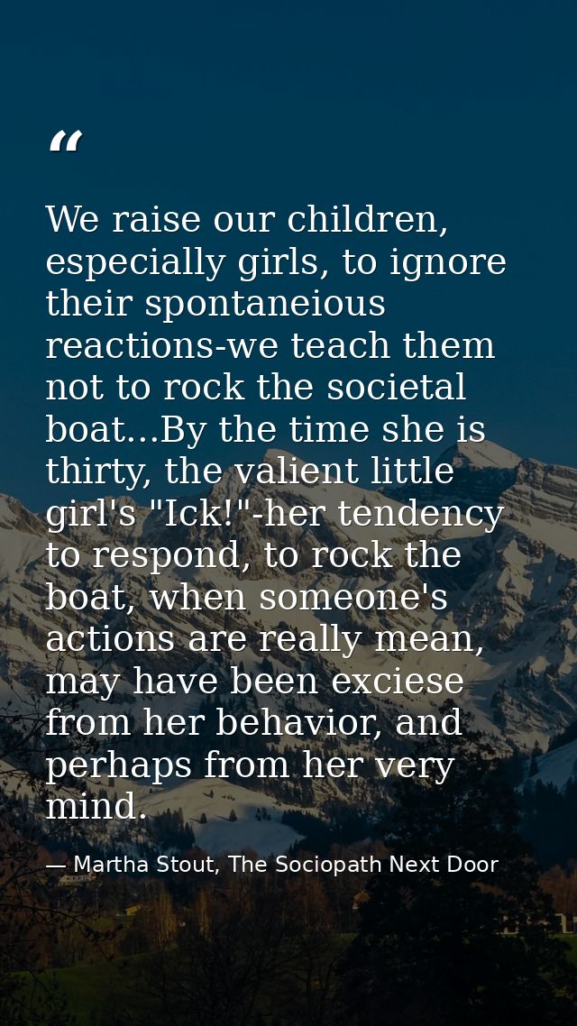 We raise our children, especially girls, to ignore their spontaneious reactions-we teach them not to rock the societal b — Martha Stout, The Sociopath Next Door