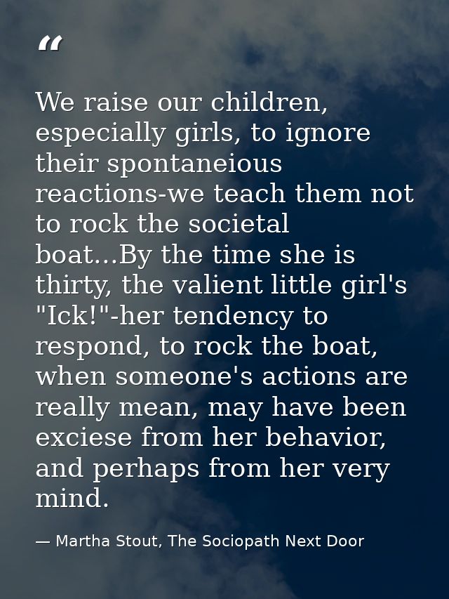 We raise our children, especially girls, to ignore their spontaneious reactions-we teach them not to rock the societal b — Martha Stout, The Sociopath Next Door