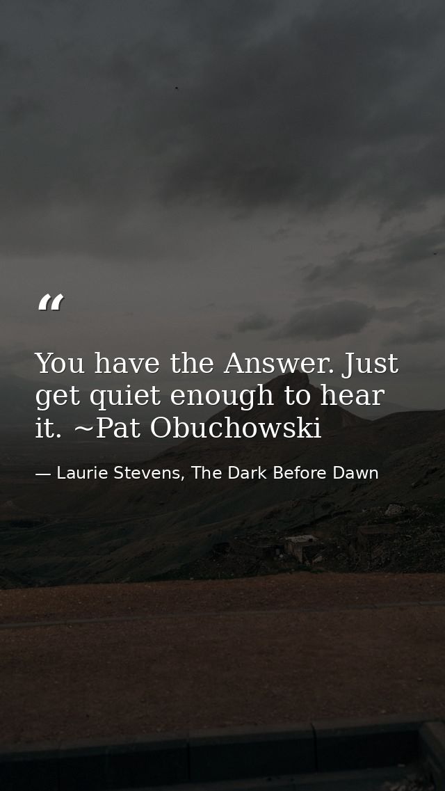 You have the Answer. Just get quiet enough to hear it. ~Pat Obuchowski — Laurie Stevens, The Dark Before Dawn