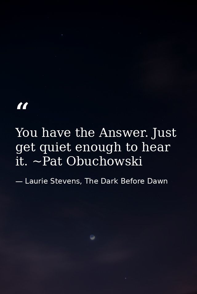 You have the Answer. Just get quiet enough to hear it. ~Pat Obuchowski — Laurie Stevens, The Dark Before Dawn