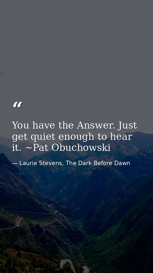 You have the Answer. Just get quiet enough to hear it. ~Pat Obuchowski — Laurie Stevens, The Dark Before Dawn
