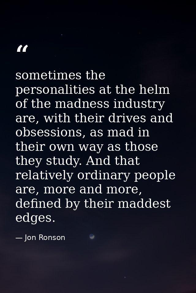 sometimes the personalities at the helm of the madness industry are, with their drives and obsessions, as mad in their o — Jon Ronson