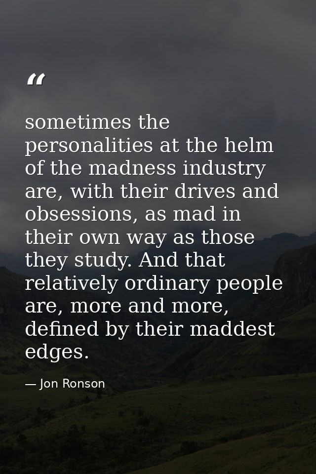 sometimes the personalities at the helm of the madness industry are, with their drives and obsessions, as mad in their o — Jon Ronson