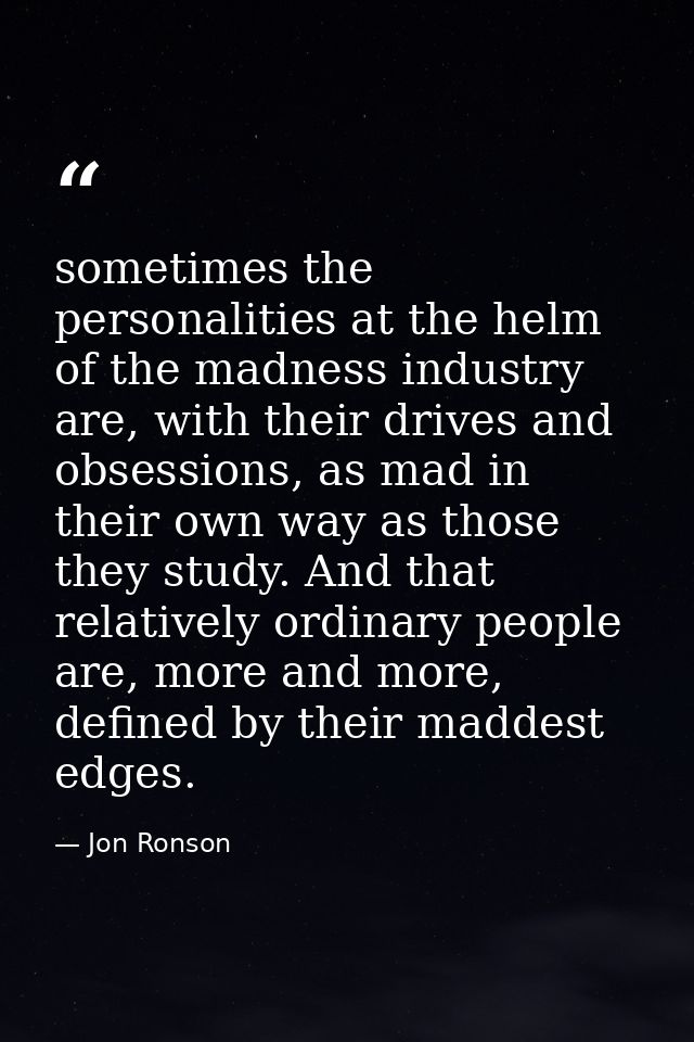 sometimes the personalities at the helm of the madness industry are, with their drives and obsessions, as mad in their o — Jon Ronson