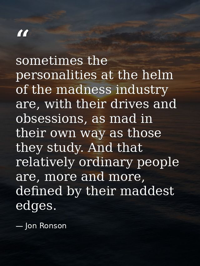 sometimes the personalities at the helm of the madness industry are, with their drives and obsessions, as mad in their o — Jon Ronson