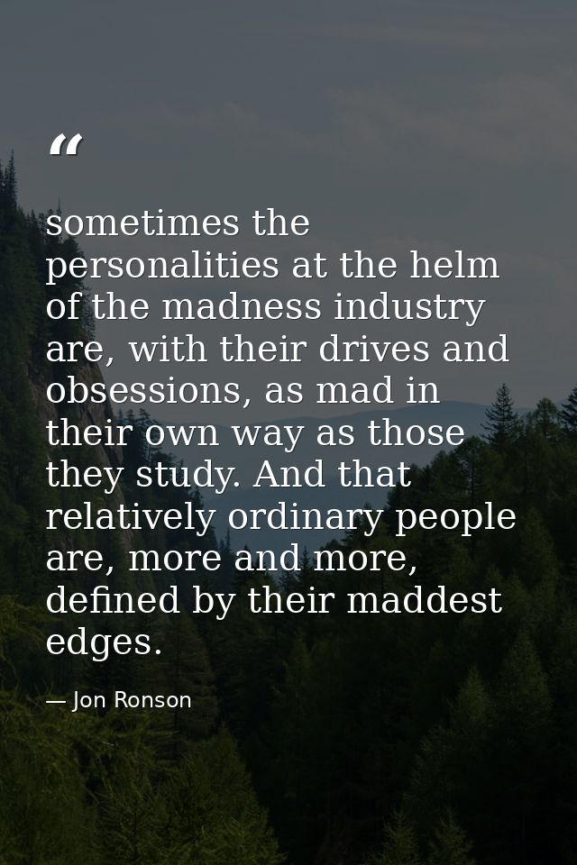 sometimes the personalities at the helm of the madness industry are, with their drives and obsessions, as mad in their o — Jon Ronson