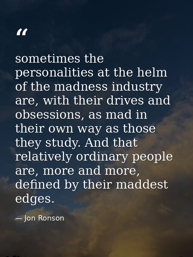 sometimes the personalities at the helm of the madness industry are, with their drives and obsessions, as mad in their o — Jon Ronson