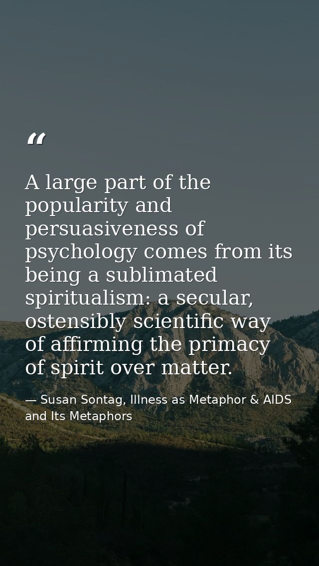 A large part of the popularity and persuasiveness of psychology comes from its being a sublimated spiritualism: a secula — Susan Sontag, Illness as Metaphor & AIDS and Its Metaphors
