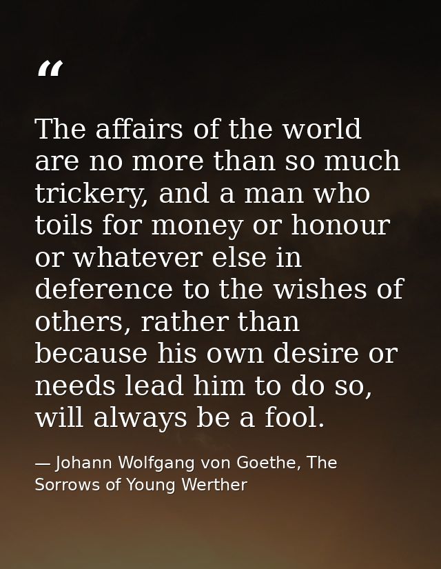 The affairs of the world are no more than so much trickery, and a man who toils for money or honour or whatever else in  — Johann Wolfgang von Goethe, The Sorrows of Young Werther