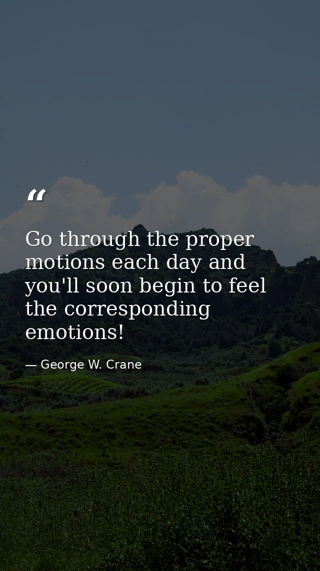 Go through the proper motions each day and you'll soon begin to feel the corresponding emotions! — George W. Crane