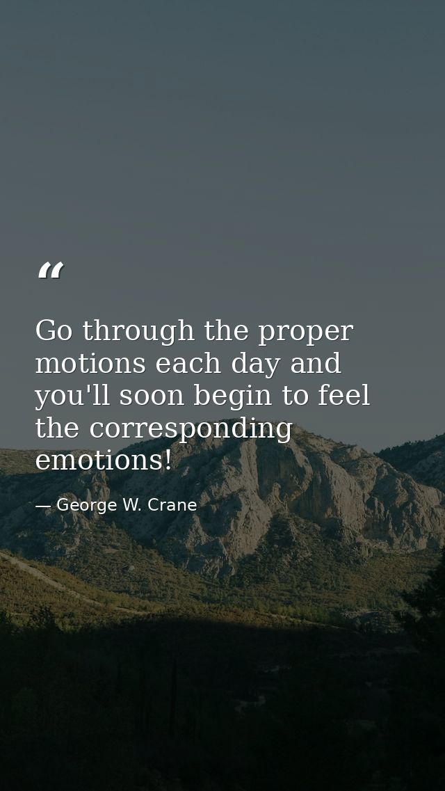 Go through the proper motions each day and you'll soon begin to feel the corresponding emotions! — George W. Crane