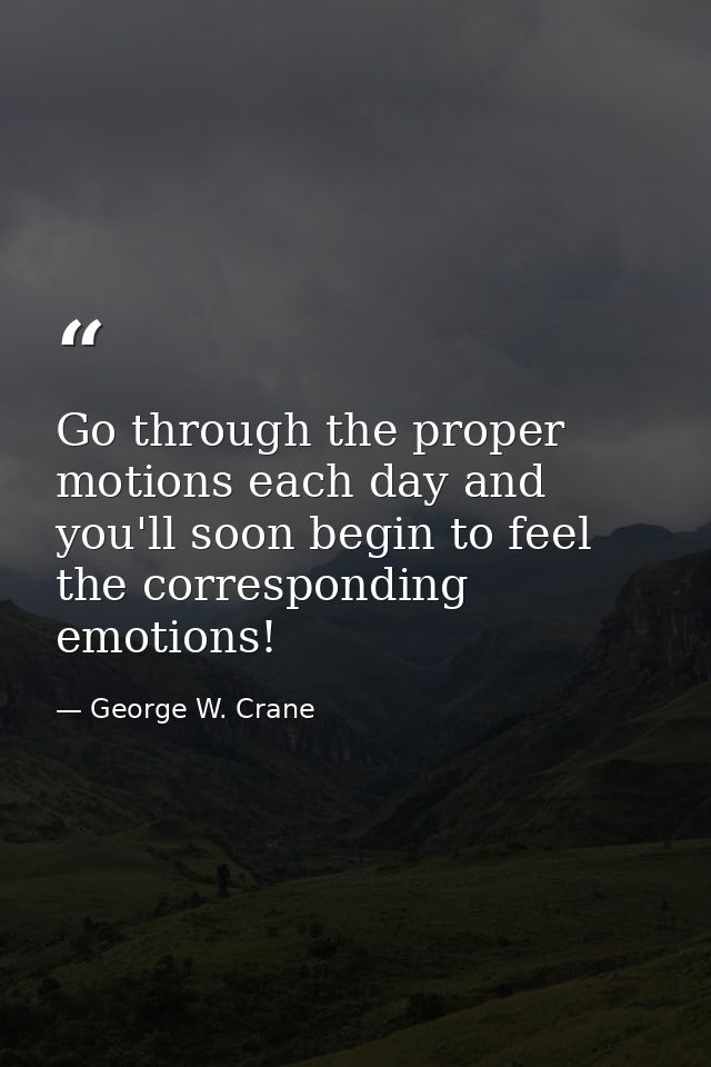 Go through the proper motions each day and you'll soon begin to feel the corresponding emotions! — George W. Crane