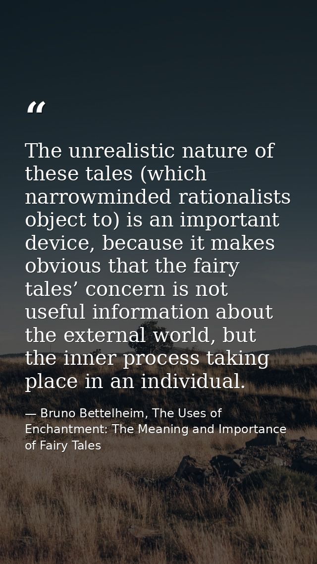 The unrealistic nature of these tales (which narrowminded rationalists object to) is an important device, because it mak — Bruno Bettelheim, The Uses of Enchantment: The Meaning and Importance of Fairy Tales