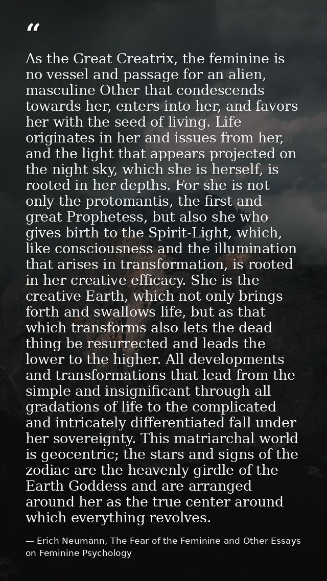 As the Great Creatrix, the feminine is no vessel and passage for an alien, masculine Other that condescends towards her, — Erich Neumann, The Fear of the Feminine and Other Essays on Feminine Psychology