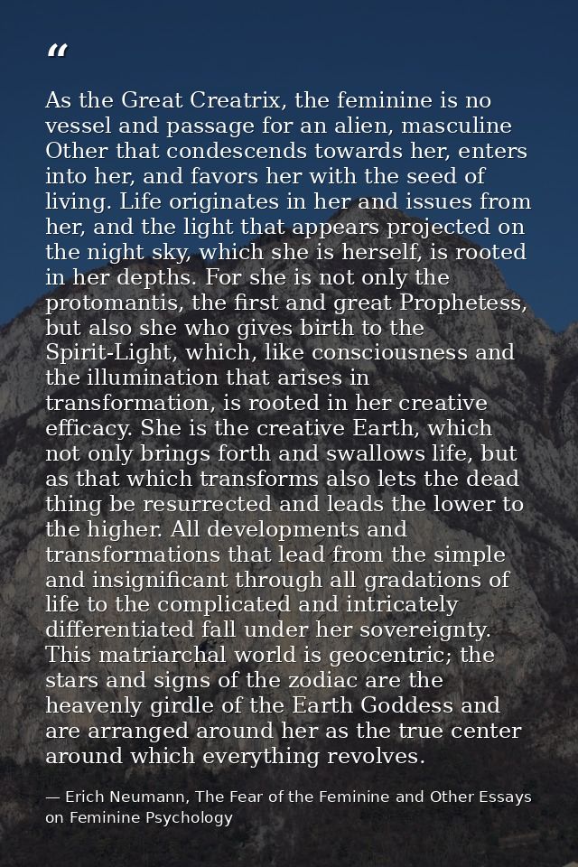 As the Great Creatrix, the feminine is no vessel and passage for an alien, masculine Other that condescends towards her, — Erich Neumann, The Fear of the Feminine and Other Essays on Feminine Psychology