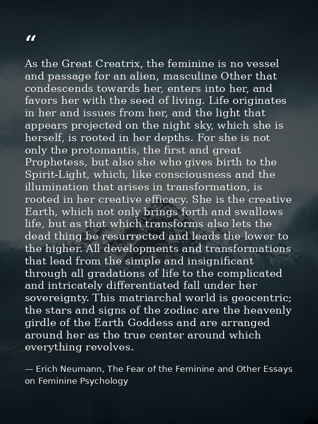 As the Great Creatrix, the feminine is no vessel and passage for an alien, masculine Other that condescends towards her, — Erich Neumann, The Fear of the Feminine and Other Essays on Feminine Psychology
