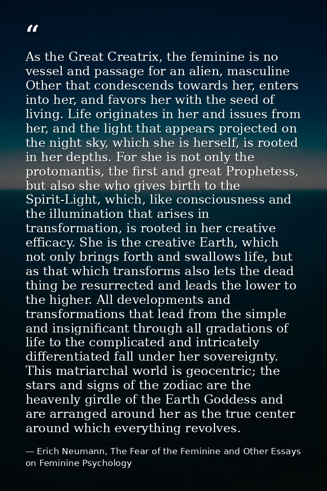 As the Great Creatrix, the feminine is no vessel and passage for an alien, masculine Other that condescends towards her, — Erich Neumann, The Fear of the Feminine and Other Essays on Feminine Psychology
