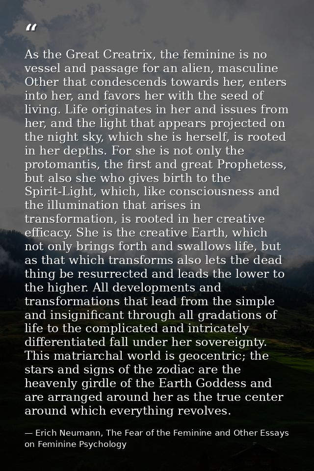 As the Great Creatrix, the feminine is no vessel and passage for an alien, masculine Other that condescends towards her, — Erich Neumann, The Fear of the Feminine and Other Essays on Feminine Psychology