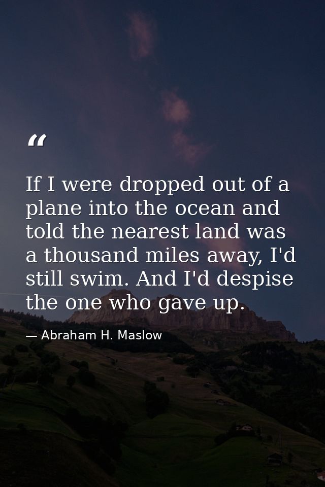 If I were dropped out of a plane into the ocean and told the nearest land was a thousand miles away, I'd still swim. And — Abraham H. Maslow