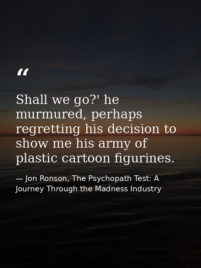 Shall we go?' he murmured, perhaps regretting his decision to show me his army of plastic cartoon figurines. — Jon Ronson, The Psychopath Test: A Journey Through the Madness Industry