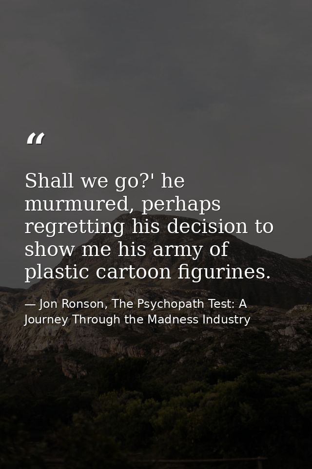 Shall we go?' he murmured, perhaps regretting his decision to show me his army of plastic cartoon figurines. — Jon Ronson, The Psychopath Test: A Journey Through the Madness Industry