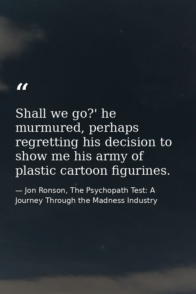 Shall we go?' he murmured, perhaps regretting his decision to show me his army of plastic cartoon figurines. — Jon Ronson, The Psychopath Test: A Journey Through the Madness Industry