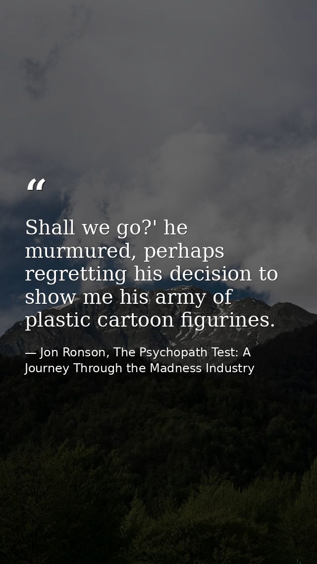 Shall we go?' he murmured, perhaps regretting his decision to show me his army of plastic cartoon figurines. — Jon Ronson, The Psychopath Test: A Journey Through the Madness Industry