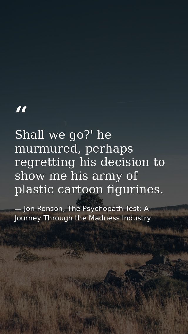 Shall we go?' he murmured, perhaps regretting his decision to show me his army of plastic cartoon figurines. — Jon Ronson, The Psychopath Test: A Journey Through the Madness Industry