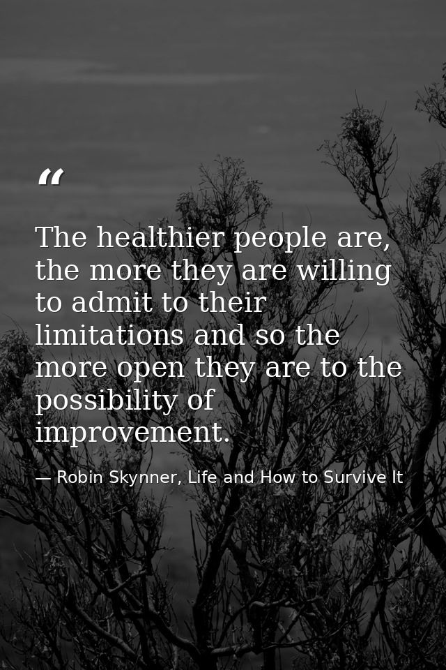 The healthier people are, the more they are willing to admit to their limitations and so the more open they are to the p — Robin Skynner, Life and How to Survive It