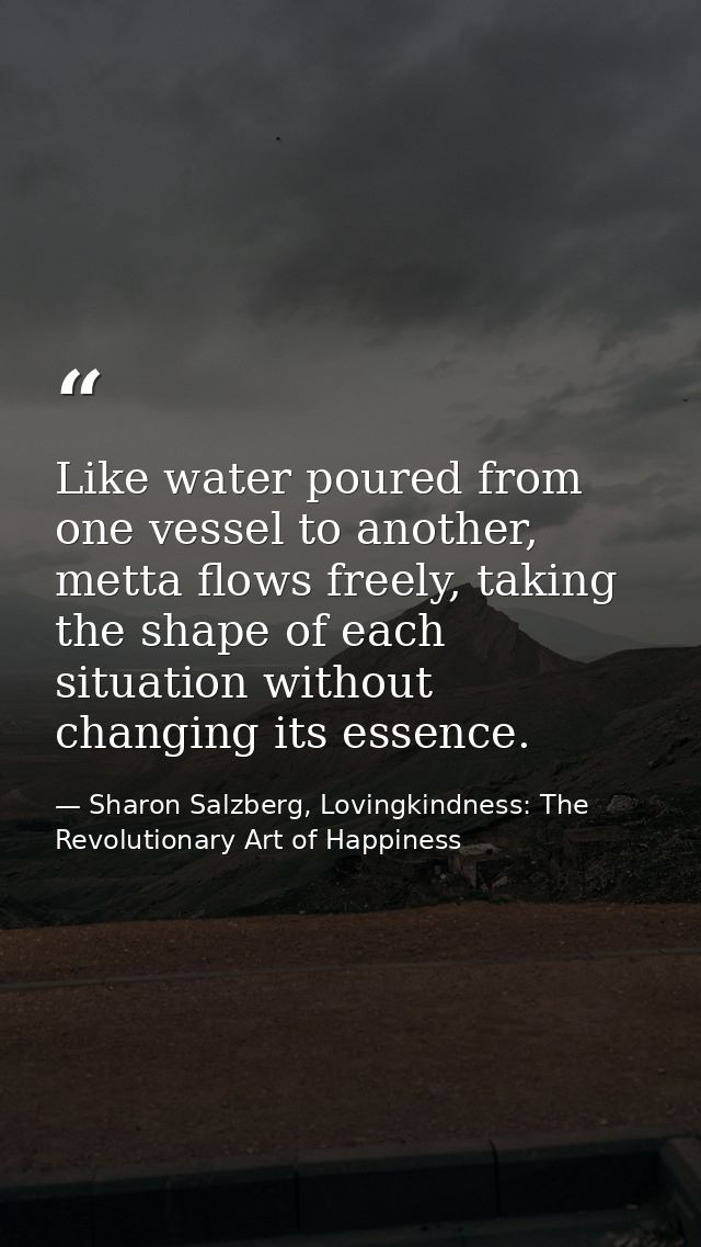 Like water poured from one vessel to another, metta ﬂows freely, taking the shape of each situation without changing its — Sharon Salzberg, Lovingkindness: The Revolutionary Art of Happiness
