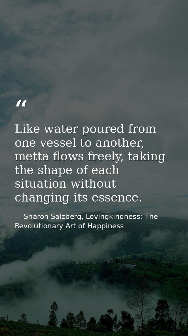 Like water poured from one vessel to another, metta ﬂows freely, taking the shape of each situation without changing its — Sharon Salzberg, Lovingkindness: The Revolutionary Art of Happiness