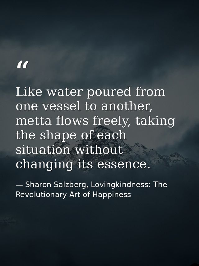 Like water poured from one vessel to another, metta ﬂows freely, taking the shape of each situation without changing its — Sharon Salzberg, Lovingkindness: The Revolutionary Art of Happiness