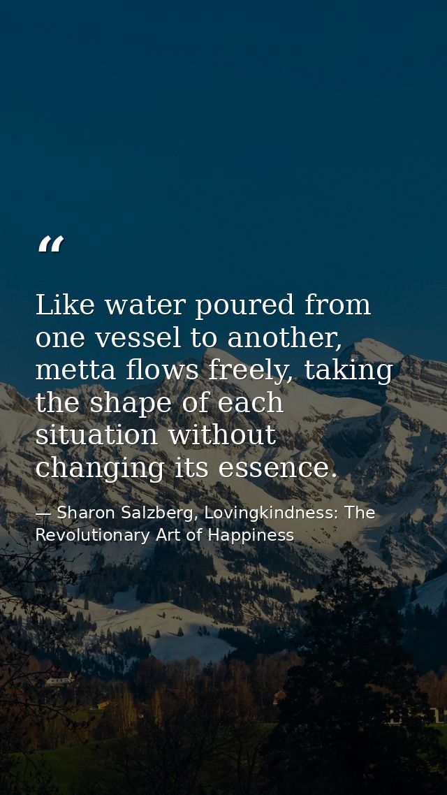 Like water poured from one vessel to another, metta ﬂows freely, taking the shape of each situation without changing its — Sharon Salzberg, Lovingkindness: The Revolutionary Art of Happiness