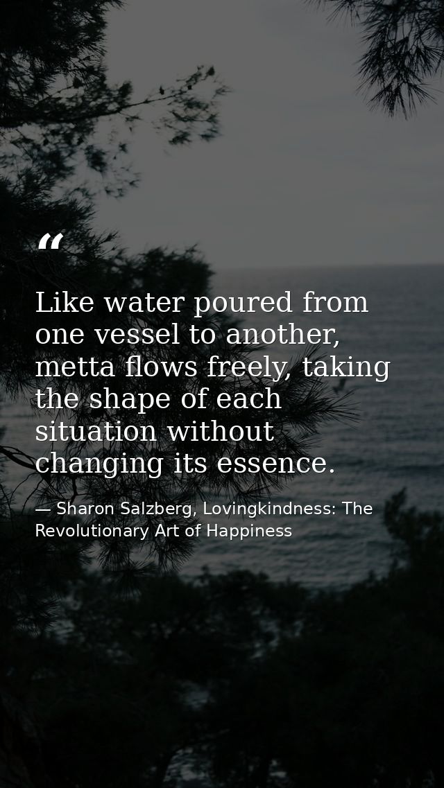 Like water poured from one vessel to another, metta ﬂows freely, taking the shape of each situation without changing its — Sharon Salzberg, Lovingkindness: The Revolutionary Art of Happiness