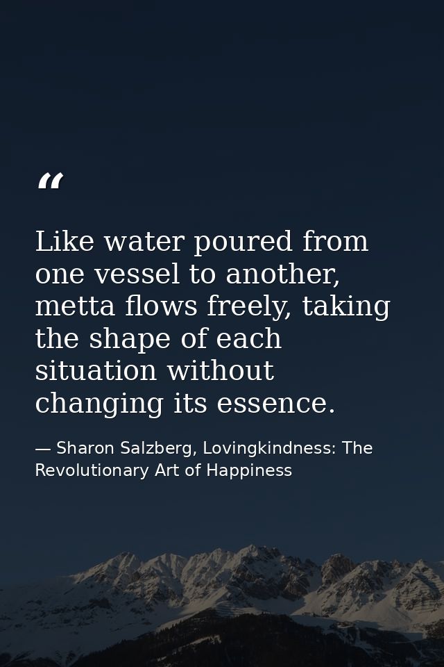 Like water poured from one vessel to another, metta ﬂows freely, taking the shape of each situation without changing its — Sharon Salzberg, Lovingkindness: The Revolutionary Art of Happiness