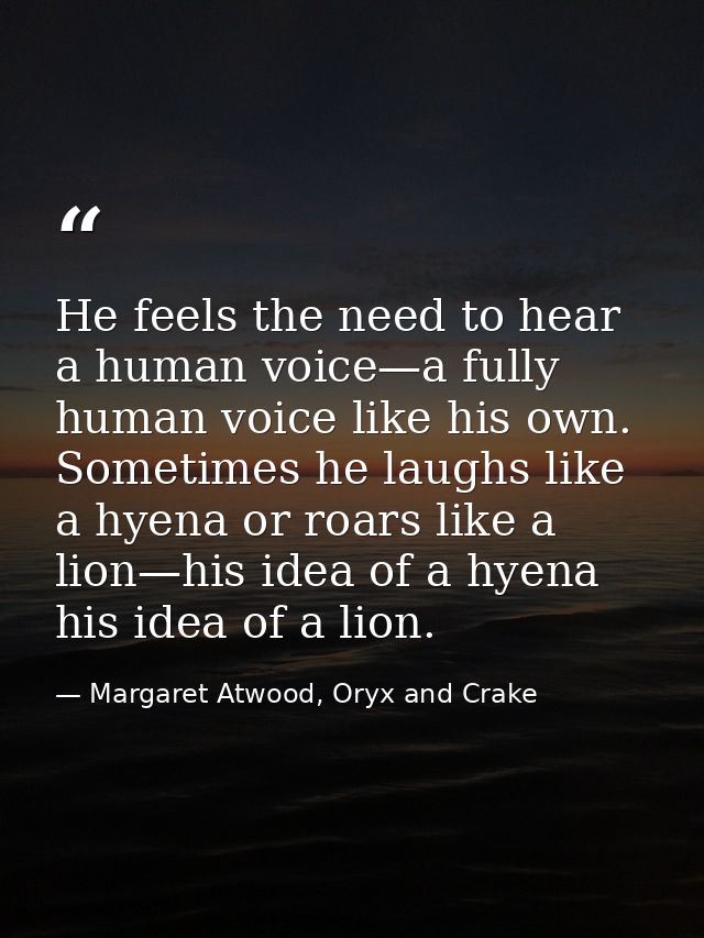 He feels the need to hear a human voice—a fully human voice like his own. Sometimes he laughs like a hyena or roars like — Margaret Atwood, Oryx and Crake
