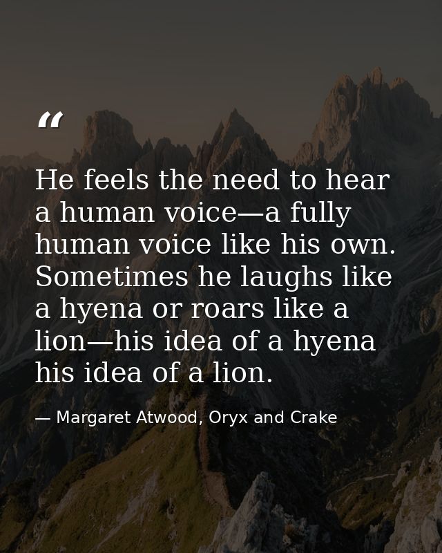 He feels the need to hear a human voice—a fully human voice like his own. Sometimes he laughs like a hyena or roars like — Margaret Atwood, Oryx and Crake