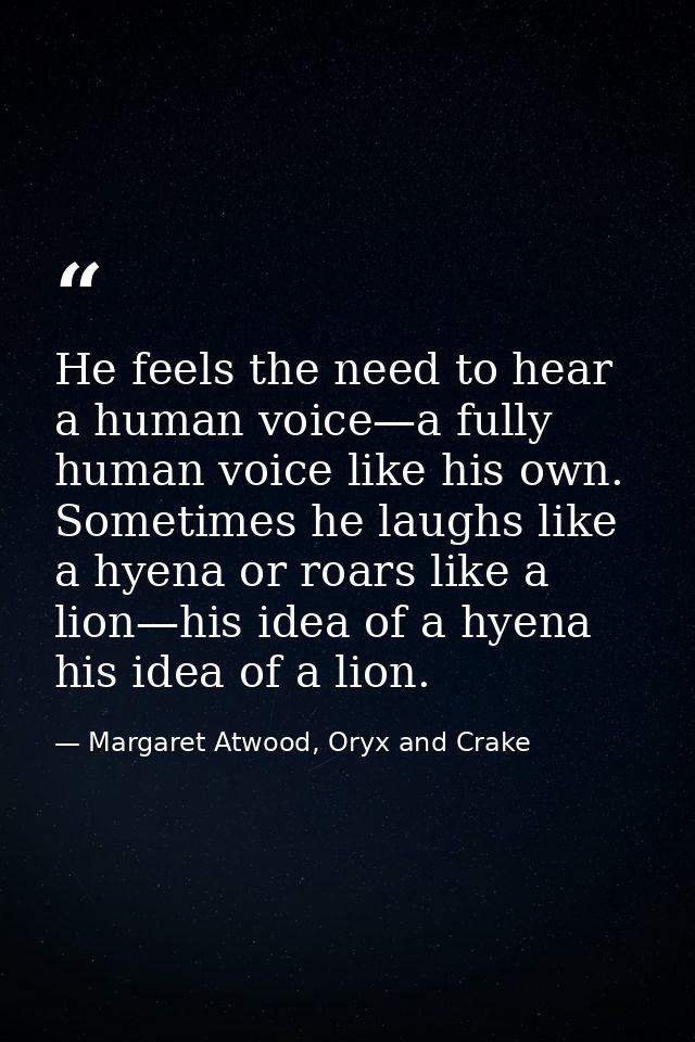 He feels the need to hear a human voice—a fully human voice like his own. Sometimes he laughs like a hyena or roars like — Margaret Atwood, Oryx and Crake