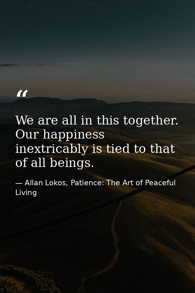 We are all in this together. Our happiness inextricably is tied to that of all beings. — Allan Lokos, Patience: The Art of Peaceful Living