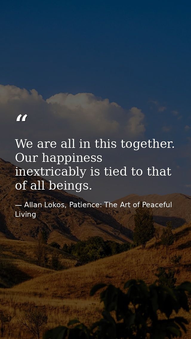 We are all in this together. Our happiness inextricably is tied to that of all beings. — Allan Lokos, Patience: The Art of Peaceful Living
