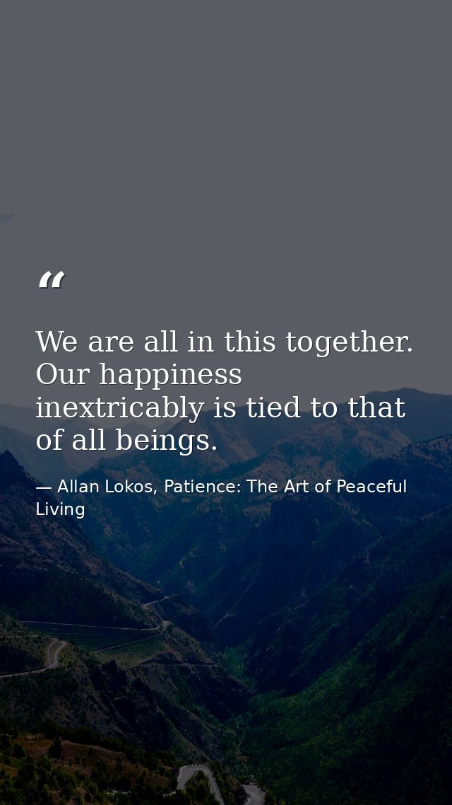 We are all in this together. Our happiness inextricably is tied to that of all beings. — Allan Lokos, Patience: The Art of Peaceful Living