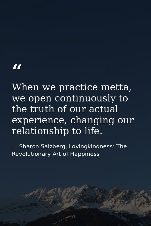 When we practice metta, we open continuously to the truth of our actual experience, changing our relationship to life. — Sharon Salzberg, Lovingkindness: The Revolutionary Art of Happiness