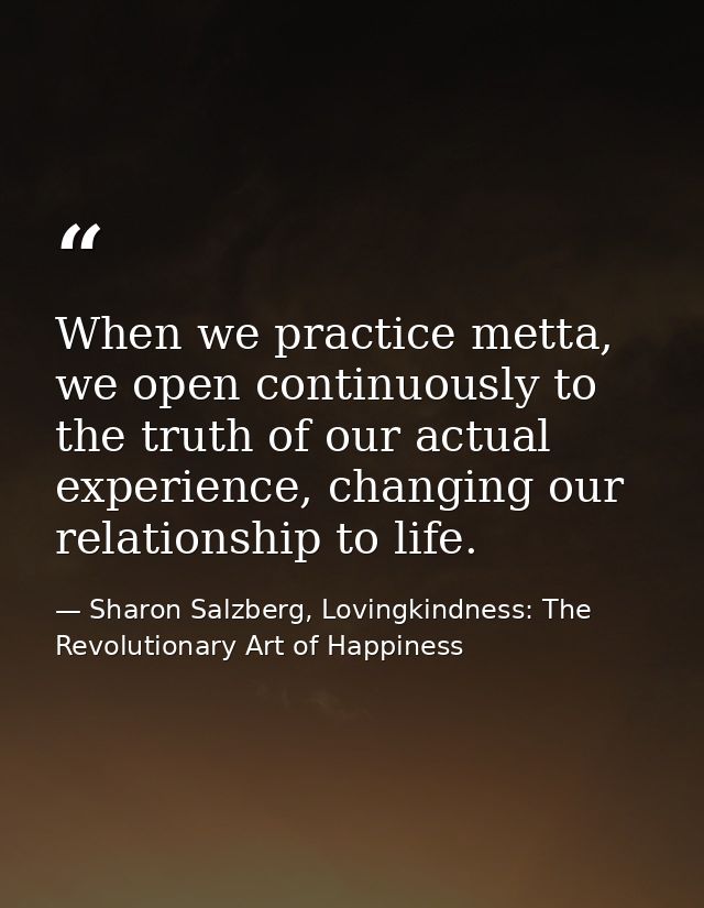 When we practice metta, we open continuously to the truth of our actual experience, changing our relationship to life. — Sharon Salzberg, Lovingkindness: The Revolutionary Art of Happiness