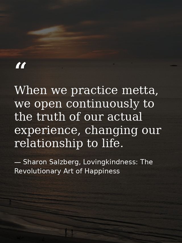 When we practice metta, we open continuously to the truth of our actual experience, changing our relationship to life. — Sharon Salzberg, Lovingkindness: The Revolutionary Art of Happiness