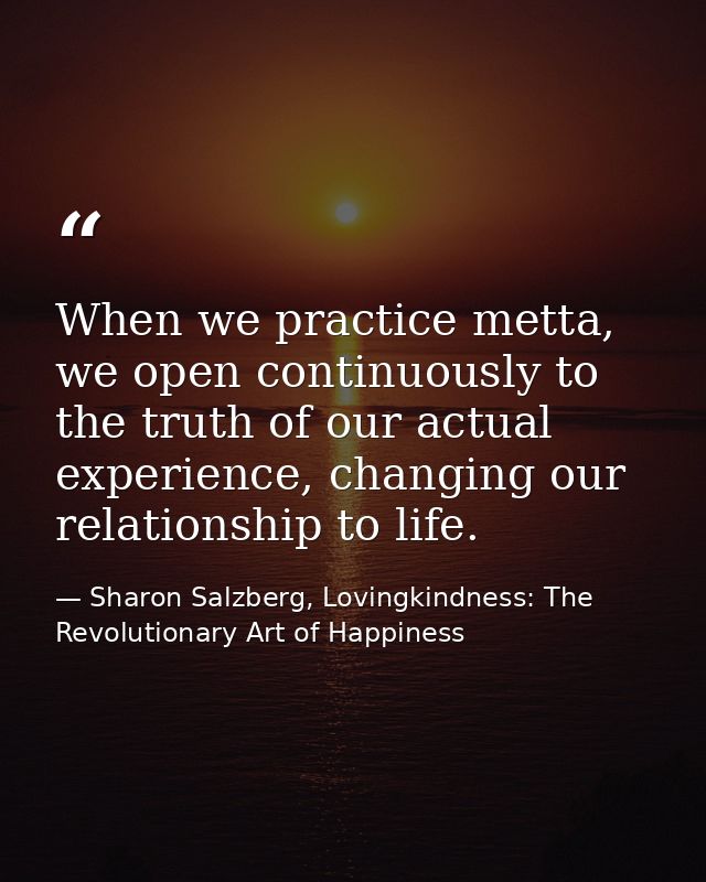 When we practice metta, we open continuously to the truth of our actual experience, changing our relationship to life. — Sharon Salzberg, Lovingkindness: The Revolutionary Art of Happiness