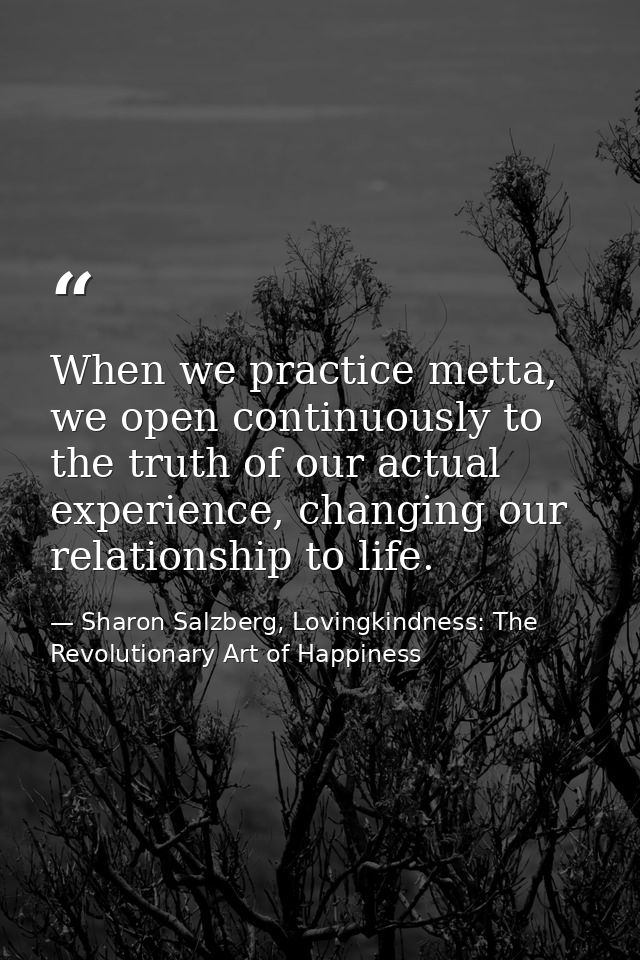 When we practice metta, we open continuously to the truth of our actual experience, changing our relationship to life. — Sharon Salzberg, Lovingkindness: The Revolutionary Art of Happiness