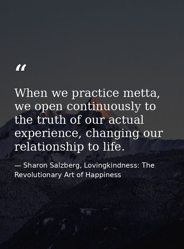 When we practice metta, we open continuously to the truth of our actual experience, changing our relationship to life. — Sharon Salzberg, Lovingkindness: The Revolutionary Art of Happiness