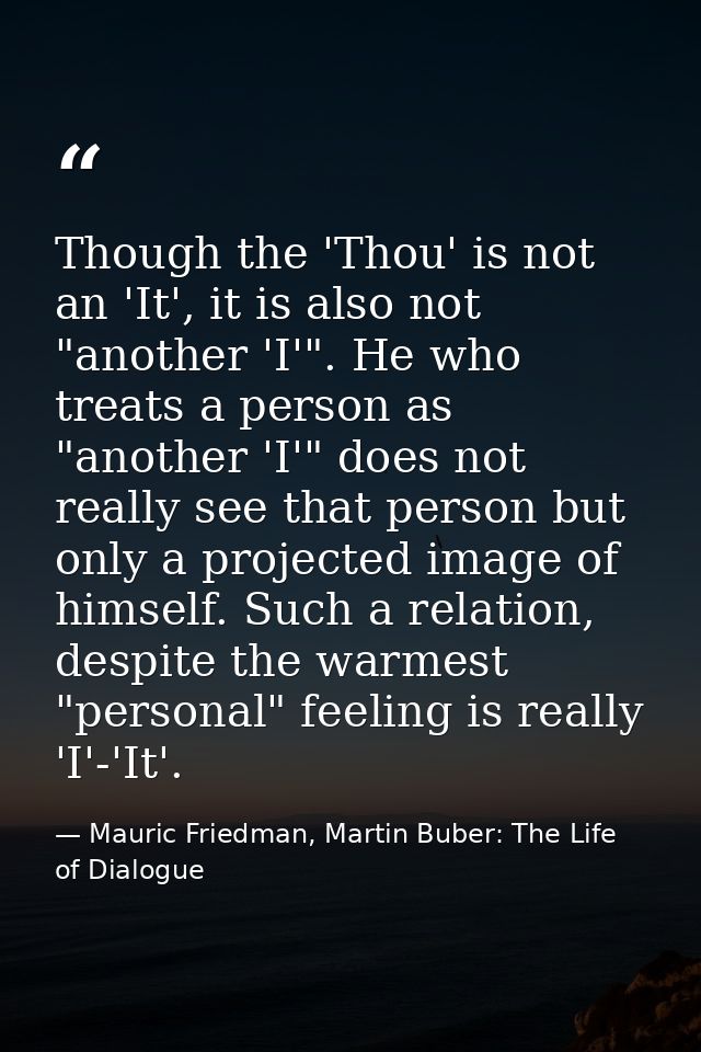 Though the 'Thou' is not an 'It', it is also not "another 'I'". He who treats a person as "another 'I'" does not really  — Mauric Friedman, Martin Buber: The Life of Dialogue