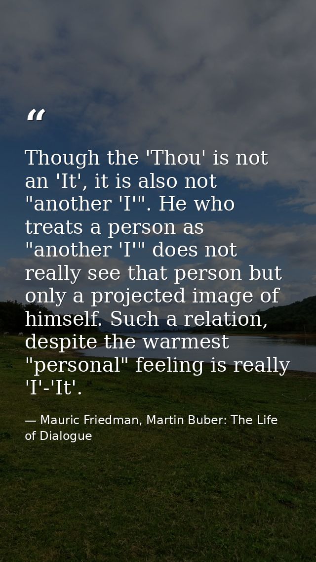 Though the 'Thou' is not an 'It', it is also not "another 'I'". He who treats a person as "another 'I'" does not really  — Mauric Friedman, Martin Buber: The Life of Dialogue