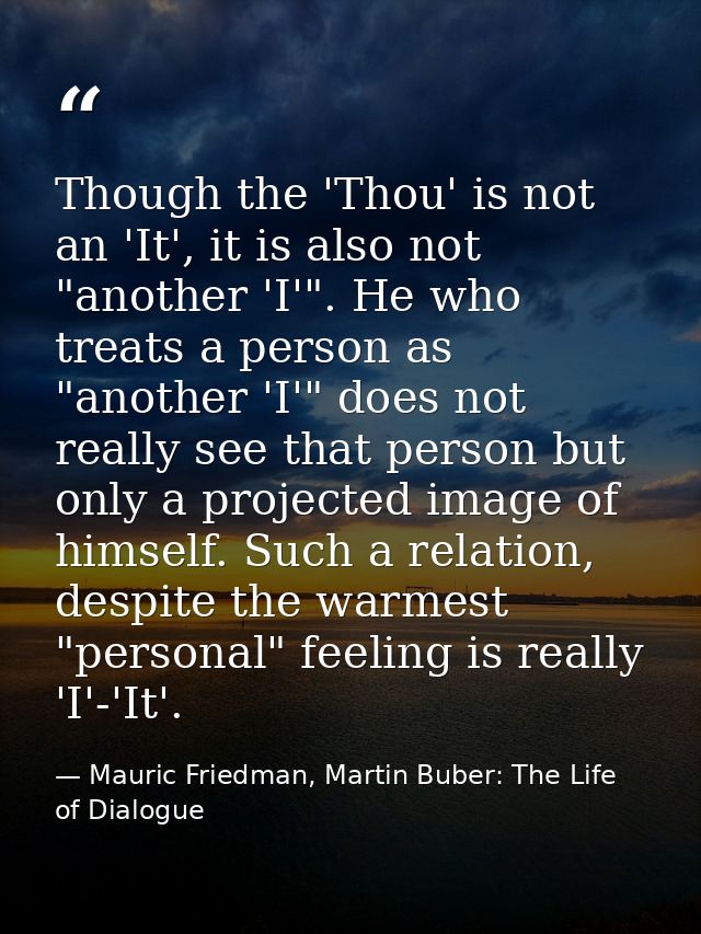 Though the 'Thou' is not an 'It', it is also not "another 'I'". He who treats a person as "another 'I'" does not really  — Mauric Friedman, Martin Buber: The Life of Dialogue